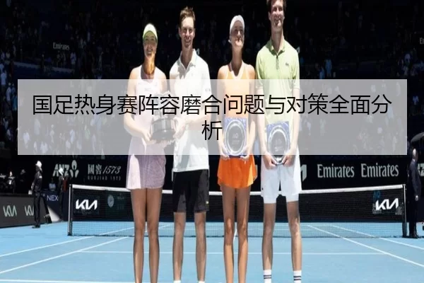 国足热身赛阵容磨合问题与对策全面分析