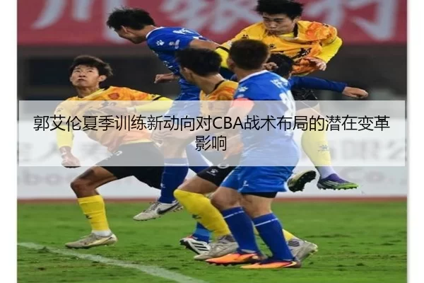 郭艾伦夏季训练新动向对CBA战术布局的潜在变革影响